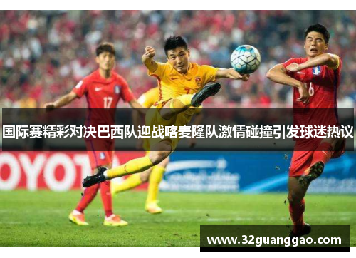 国际赛精彩对决巴西队迎战喀麦隆队激情碰撞引发球迷热议