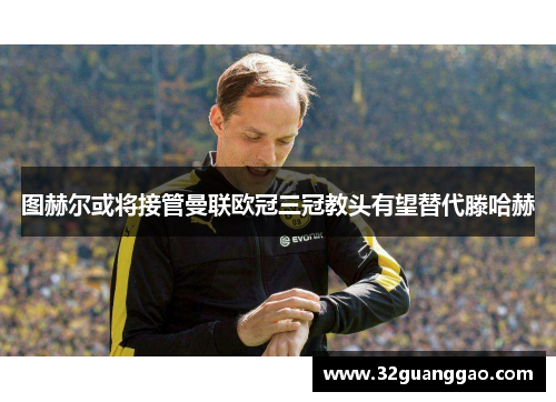 图赫尔或将接管曼联欧冠三冠教头有望替代滕哈赫