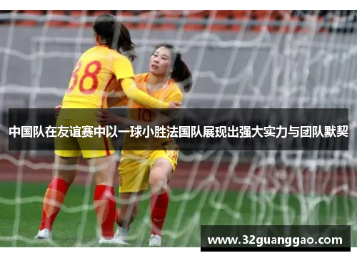 中国队在友谊赛中以一球小胜法国队展现出强大实力与团队默契