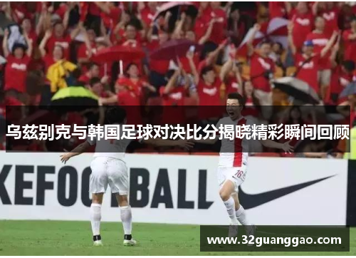 乌兹别克与韩国足球对决比分揭晓精彩瞬间回顾